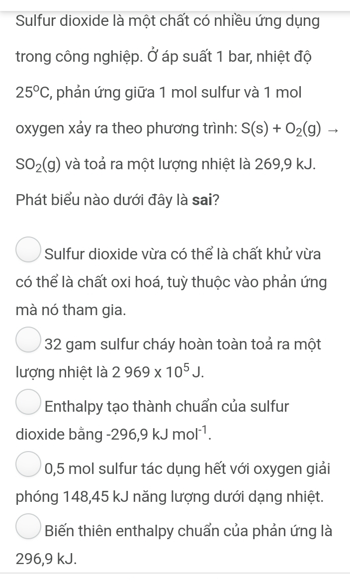 Sulfur dioxide là một chất có nhiều ứng dụng
trong công nghiệp. Ở áp suất 1 bar, nhiệt độ
25°C , phản ứng giữa 1 mol sulfur và 1 mol
oxygen xảy ra theo phương trình: S(s)+O_2(g)to
SO_2(g) và toả ra một lượng nhiệt là 269,9 kJ.
Phát biểu nào dưới đây là sai?
Sulfur dioxide vừa có thể là chất khử vừa
có thể là chất oxi hoá, tuỳ thuộc vào phản ứng
mà nó tham gia.
32 gam sulfur cháy hoàn toàn toả ra một
lượng nhiệt là 2969* 10^5J.
Enthalpy tạo thành chuẩn của sulfur
dioxide bằng - 296, 9kJmol^(-1).
0,5 mol sulfur tác dụng hết với oxygen giải
phóng 148,45 kJ năng lượng dưới dạng nhiệt.
Biến thiên enthalpy chuẩn của phản ứng là
296,9 kJ.