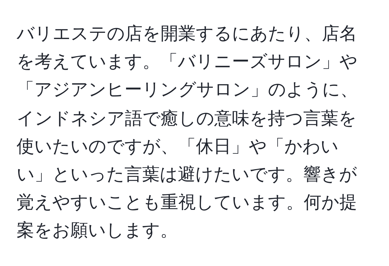 バリエステの店を開業するにあたり、店名を考えています。「バリニーズサロン」や「アジアンヒーリングサロン」のように、インドネシア語で癒しの意味を持つ言葉を使いたいのですが、「休日」や「かわいい」といった言葉は避けたいです。響きが覚えやすいことも重視しています。何か提案をお願いします。