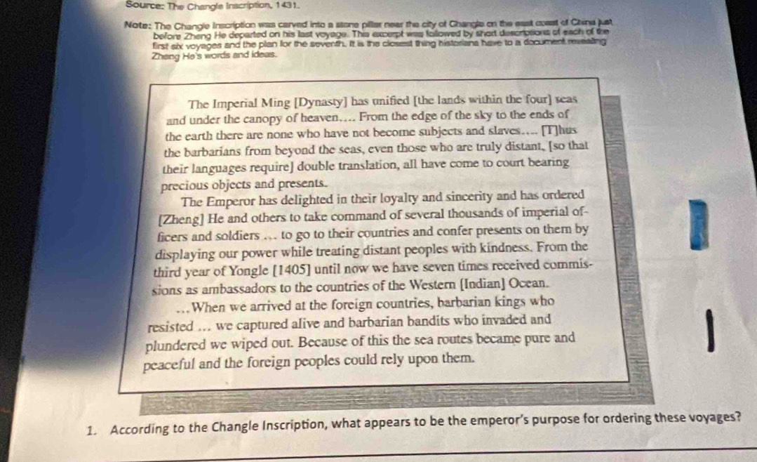 Source: The Changle Inscription, 1431. 
Note: The Changle Inscription was carved into a stone pillar near the city of Ghangle on the east coest of China just 
before Zheng He departed on his last voyage. This excerpt was followed by short descrotions of each of the 
first six voyages and the plan for the seventh. It is the closest thing historians have to a document revealing 
Zhang He's words and ideas. 
The Imperial Ming [Dynasty] has unified [the lands within the four] reas 
and under the canopy of heaven…... From the edge of the sky to the ends of 
the earth there are none who have not become subjects and slaves... [T]hus 
the barbarians from beyond the seas, even those who are truly distant, [so that 
their languages require] double translation, all have come to court bearing 
precious objects and presents. 
The Emperor has delighted in their loyalty and sincerity and has ordered 
[Zheng] He and others to take command of several thousands of imperial of- 
ficers and soldiers .. to go to their countries and confer presents on them by 
displaying our power while treating distant peoples with kindness. From the 
I 
third year of Yongle [1405] until now we have seven times received commis- 
sions as ambassadors to the countries of the Western [Indian] Ocean. 
. When we arrived at the foreign countries, barbarian kings who 
resisted ... we captured alive and barbarian bandits who invaded and 
1 
plundered we wiped out. Because of this the sea routes became pure and 
peaceful and the foreign peoples could rely upon them. 
1. According to the Changle Inscription, what appears to be the emperor’s purpose for ordering these voyages?