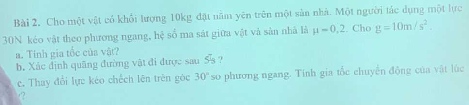 Cho một vật có khối lượng 10kg đặt nằm yên trên một sàn nhà. Một người tác dụng một lực 
30N kéo vật theo phương ngang, hệ số ma sát giữa vật và sản nhà là mu =0,2. Cho g=10m/s^2. 
a. Tính gia tốc của vật? 
b. Xác định quãng đường vật đi được sau 5 ? 
c. Thay đổi lực kéo chếch lên trên góc 30° so phương ngang. Tính gia tốc chuyển động của vật lúc