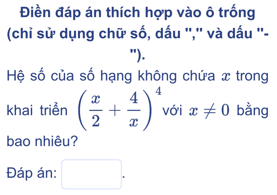 Điền đáp án thích hợp vào ô trống 
(chỉ sử dụng chữ số, dấu '','' và dấu ''- 
"). 
Hệ số của số hạng không chứa x trong 
khai triển ( x/2 + 4/x )^4 với x!= 0 bằng 
bao nhiêu? 
Đáp án: