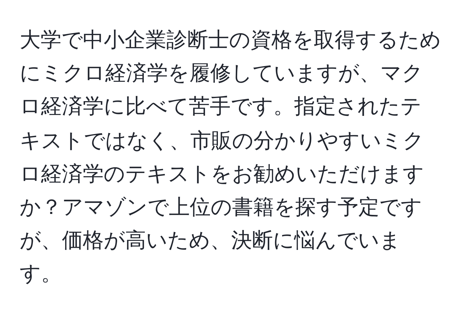 大学で中小企業診断士の資格を取得するためにミクロ経済学を履修していますが、マクロ経済学に比べて苦手です。指定されたテキストではなく、市販の分かりやすいミクロ経済学のテキストをお勧めいただけますか？アマゾンで上位の書籍を探す予定ですが、価格が高いため、決断に悩んでいます。