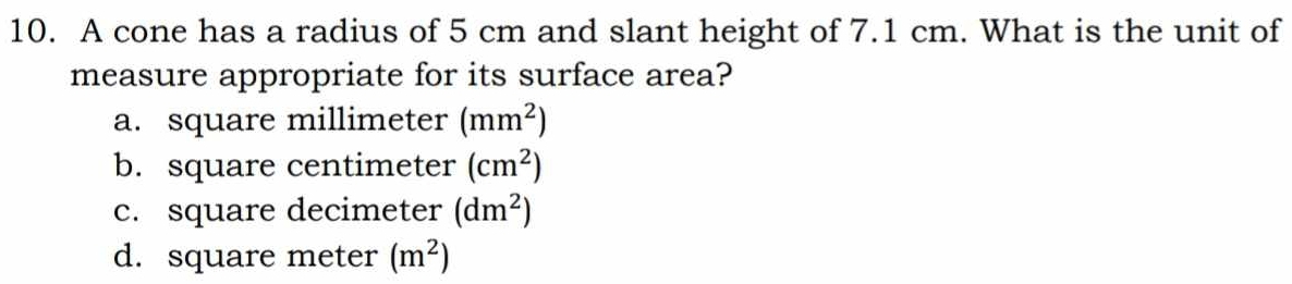 A cone has a radius of 5 cm and slant height of 7.1 cm. What is the unit of
measure appropriate for its surface area?
a. square millimeter (mm^2)
b. square centimeter (cm^2)
c. square decimeter (dm^2)
d. square meter (m^2)