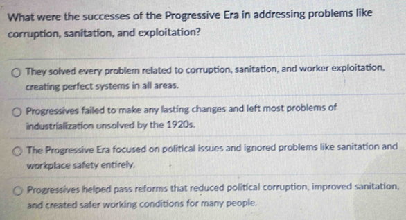 What were the successes of the Progressive Era in addressing problems like
corruption, sanitation, and exploitation?
They solved every problem related to corruption, sanitation, and worker exploitation,
creating perfect systems in all areas.
Progressives failed to make any lasting changes and left most problems of
industrialization unsolved by the 1920s.
The Progressive Era focused on political issues and ignored problems like sanitation and
workplace safety entirely.
Progressives helped pass reforms that reduced political corruption, improved sanitation,
and created safer working conditions for many people.