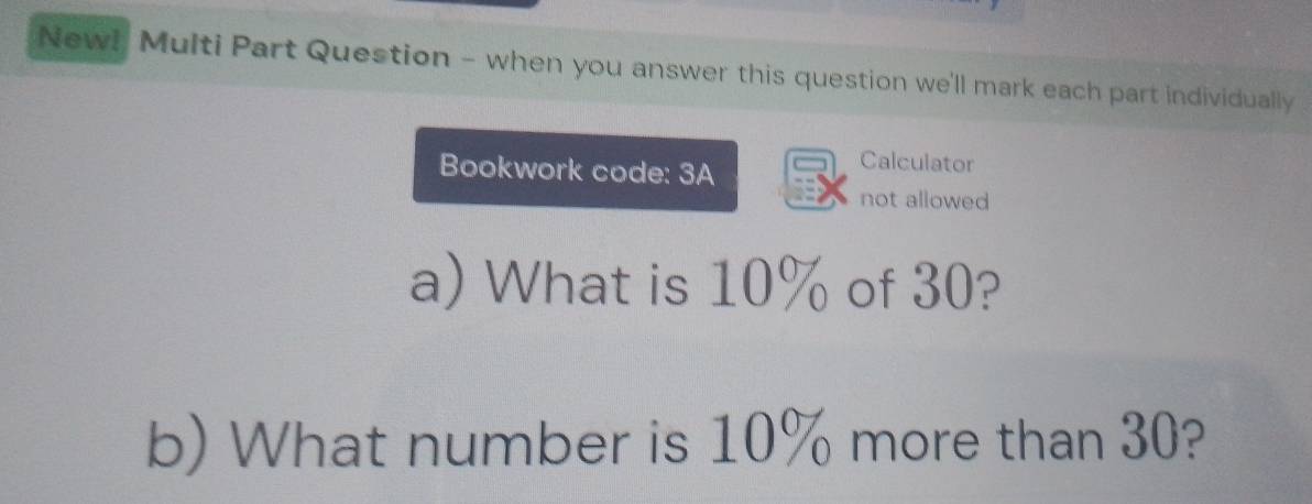 New! Multi Part Question - when you answer this question we'll mark each part individually 
Bookwork code: 3A 
Calculator 
not allowed 
a) What is 10% of 30? 
b) What number is 10% more than 30?