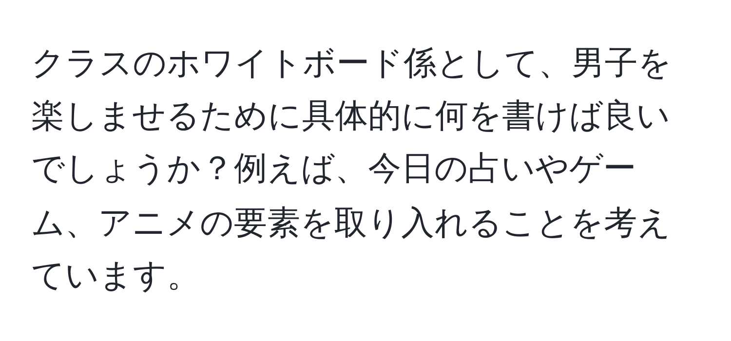 クラスのホワイトボード係として、男子を楽しませるために具体的に何を書けば良いでしょうか？例えば、今日の占いやゲーム、アニメの要素を取り入れることを考えています。