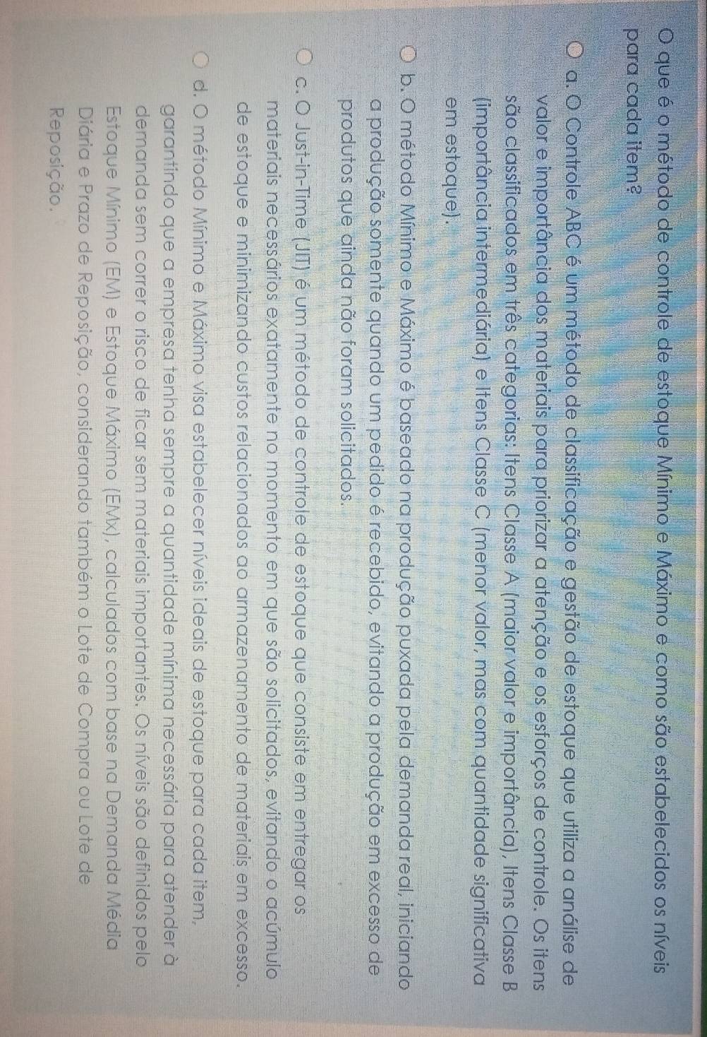 que é o método de controle de estoque Mínimo e Máximo e como são estabelecidos os níveis
para cada item?
a. O Controle ABC é um método de classificação e gestão de estoque que utiliza a análise de
valor e importância dos materiais para priorizar a atenção e os esforços de controle. Os itens
são classificados em três categorias: Itens Classe A (maior valor e importância), Itens Classe B
(importância intermediária) e Itens Classe C (menor valor, mas com quantidade significativa
em estoque).
b. O método Mínimo e Máximo é baseado na produção puxada pela demanda real, iniciando
a produção somente quando um pedido é recebido, evitando a produção em excesso de
produtos que ainda não foram solicitados.
c. O Just-in-Time (JIT) é um método de controle de estoque que consiste em entregar os
materiais necessários exatamente no momento em que são solicitados, evitando o acúmulo
de estoque e minimizando custos relacionados ao armazenamento de materiais em excesso.
d. O método Mínimo e Máximo visa estabelecer níveis ideais de estoque para cada item,
garantindo que a empresa tenha sempre a quantidade mínima necessária para atender à
demanda sem correr o risco de ficar sem materiais importantes. Os níveis são definidos pelo
Estoque Mínimo (EM) e Estoque Máximo (EMx), calculados com base na Demanda Média
Diária e Prazo de Reposição, considerando também o Lote de Compra ou Lote de
Reposição.