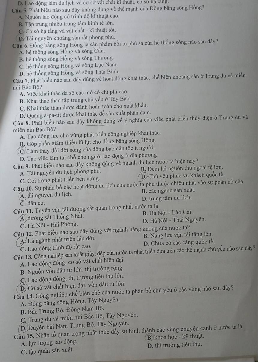 D. Lao động làm du lịch và cơ sở vật chất kĩ thuật, cơ sở hạ tang.
Câu 5. Phát biểu nào sau đây không đúng về thể mạnh của Đồng bằng sông Hồng?
A. Nguồn lao động có trình độ kĩ thuật cao.
B. Tập trung nhiều trung tâm kinh tế lớn.
C. Cơ sở hạ tầng và vật chất - kĩ thuật tốt.
D. Tài nguyên khoáng sản rắt phong phú.
Câu 6. Đồng bằng sông Hồng là sản phẩm bồi tụ phù sa của hệ thống sông nào sau đây?
A. hệ thống sông Hồng và sông Câu.
B. hệ thống sông Hồng và sông Thương.
C. hệ thống sông Hồng và sông Lục Nam.
D. hệ thống sông Hồng và sông Thái Bình.
Câu 7. Phát biểu nào sau đây đúng về hoạt động khai thác, chế biến khoáng sản ở Trung du và miền
núi Bắc Bộ?
A. Việc khai thác đa số các mỏ có chi phí cao.
B. Khai thác than tập trung chủ yếu ở Tây Bắc.
C. Khai thác than được dành hoàn toàn cho xuất khẩu.
D. Quặng a-pa-tit được khai thác để sản xuất phân đạm.
Câu 8. Phát biểu nào sau đây không đúng về ý nghĩa của việc phát triển thủy điện ở Trung du và
miền núi Bắc Bộ?
A. Tạo động lực cho vùng phát triển công nghiệp khai thác.
B. Góp phần giảm thiểu lũ lụt cho đồng bằng sông Hồng.
C. Làm thay đổi đời sống của đồng bào dân tộc ít người.
D. Tạo việc làm tại chỗ cho người lao động ở địa phương.
Câu 9. Phát biểu nào sau đây không đúng về ngành du lịch nước ta hiện nay?
A. Tài nguyên du lịch phong phú. B Đem lại nguồn thu ngoại tệ lớn.
C. Coi trọng phát triển bền vững. D. Chủ yếu phục vụ khách quốc tế.
Câu 10. Sự phân bố các hoạt động du lịch của nước ta phụ thuộc nhiều nhất vào sự phân bố của
A. tài nguyên du lịch. B. các ngành sản xuất.
C. dân cư. D. trung tâm du lịch.
Câu 11. Tuyến vận tải đường sắt quan trọng nhất nước ta là
A. đường sắt Thống Nhất.  B. Hà Nội - Lào Cai.
C. Hà Nội - Hải Phòng.  D. Hà Nội - Thái Nguyên.
Câu 12. Phát biểu nào sau đây đúng với ngành hàng không của nước ta?
A. Là ngành phát triển lâu đời. B. Năng lực vận tải tăng lên.
C. Lao động trình độ rất cao. D. Chưa có các cảng quốc tế.
Câu 13. Công nghiệp sản xuất giày, dép của nước ta phát triển dựa trên các thế mạnh chủ yếu nào sau đây?
A. Lao động đông, cơ sở vật chất hiện đại.
B. Nguồn vốn đầu tư lớn, thị trường rộng.
C. Lao động đông, thị trường tiêu thụ lớn.
D. Cơ sở vật chất hiện đại, vốn đầu tư lớn.
Câu 14. Công nghiệp chế biến chè của nước ta phân bố chủ yếu ở các vùng nào sau đây?
A. Đồng bằng sông Hồng, Tây Nguyên.
B. Bắc Trung Bộ, Đông Nam Bộ.
C. Trung du và miền núi Bắc Bộ, Tây Nguyên.
D. Duyên hải Nam Trung Bộ, Tây Nguyên.
Câu 15. Nhân tố quan trọng nhất thúc đầy sự hình thành các vùng chuyên canh ở nước ta là
A. lực lượng lao động. B. khoa học - kỹ thuật.
C. tập quán sản xuất. D. thị trường tiêu thụ.