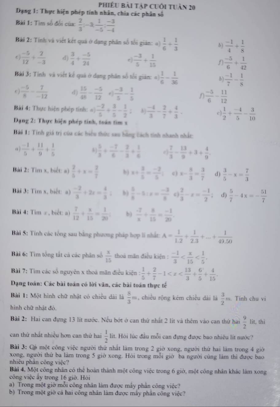phiếU bài tập Cuối tuàn 20
Dạng 1: Thực hiện phép tính nhân, chia các phân số
Bài 1: Tìm số đổi của:  2/3 ;-3; 1/-5 ; (-3)/-4 
Bài 2: Tính và viết kết quả ở dạng phân số tối giản: α)  1/6 + 1/3  3)  (-1)/4 + 1/8 
0)  (-5)/12 + 2/-3  d)  3/4 + (-5)/24   (-3)/5 + 1/15  f)  (-5)/6 + 1/42 
Bài 3: Tính và viết kế quả ở dạng phân số tối giản: =)  1/6 - 1/36  5)  (-1)/7 - 1/8 
e  (-5)/8 - 7/-12  d)  15/48 - (-5)/12  e)  (-3)/5 - 1/5  1)  (-5)/6 - 11/12 
Bài 4: Thực hiện phép tính: o)  (-2)/5 + 3/5 - 1/2 ; B)  (-4)/3 - 2/7 + 4/3 . e)  1/2 + (-4)/5 - 3/10 
Dạng 2: Thực hiện phép tính, toán tìm x
Bài 1: Tính giá trị của các biểu thức sau bằng cách tính nhanh nhất:
a)  (-1)/5 + 11/9 + 1/5   5/3 + (-7)/6 - 2/3 + 1/6  e)  7/3 - 13/9 +3+ 4/9 .
Bài 2: Tim x, biết: a)  2/5 +x= 2/7  b) x+ 3/5 = (-2)/5 ; c) x- 8/3 = 3/7  d)  3/5 -x= 7/3 
Bài 3: Tìm x, biết: a)  (-2)/3 +2x= 4/3 ; b)  5/8 -5:x= (-3)/8  c  2/3 -x= (-1)/2 ; d)  5/7 -4x=- 51/7 
Bài 4: Tim ∞, biết: a)  7/12 + x/15 = 1/20 ; b)  (-7)/x + 8/15 = (-1)/20 .
Bài 5: Tinh các tổng sau bằng phương pháp hợp li nhất: A= 1/1.2 + 1/2.3 +...+ 1/49.50 
Bài 6: Tìm tổng tắt cả các phân số  x/15  thoà mãn điều kiện :  (-1)/3 
Bài 7: Tìm các số nguyên x thoả mãn điều kiện :  1/5 + 2/7 -1
Dạng toán: Các bài toán có lời văn, các bài toán thực tế
Bài 1: Một hình chữ nhật có chiều dài là  8/3 m , chiều rộng kém chiều dài là  3/2 m. Tính chu vi
hình chữ nhật đó.
Bài 2: Hai can đựng 13 lít nước. Nếu bớt ở can thứ nhất 2 lít và thêm vào can thứ hài  9/2  lit, thì
can thứ nhất nhiều hơn can thứ hai  1/2  lit. Hỏi lúc đầu mỗi can đựng được bao nhiêu lít nước?
Bài 3: Có một công việc người thứ nhất làm trong 2 giờ xong, người thứ hai làm trong 4 giờ
xong, người thứ ba làm trong 5 giờ xong. Hỏi trong mỗi giờ ba người cùng làm thì được bao
nhiêu phần công việc?
Bài 4, Một công nhân có thể hoàn thành một công việc trong 6 giờ, một công nhân khác làm xong
công việc ấy trong 16 giờ. Hói
a) Trong một giờ mỗi công nhân làm được mẫy phần công việc?
b) Trong một giờ cả hai công nhân làm được mẫy phần công việc?