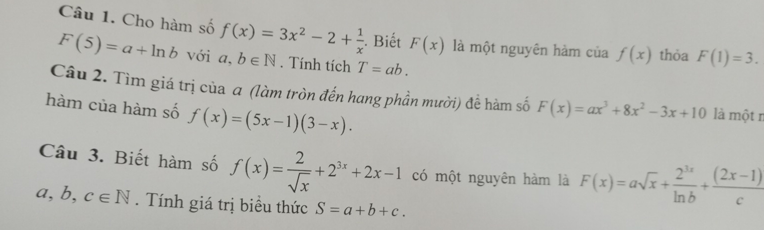 Cho hàm số f(x)=3x^2-2+ 1/x  Biết F(x) là một nguyên hàm của f(x) thỏa F(1)=3.
F(5)=a+ln b với a,b∈ N. Tính tích T=ab. 
Câu 2. Tìm giá trị của a (làm tròn đến hang phần mười) đề hàm số F(x)=ax^3+8x^2-3x+10 là một n 
hàm của hàm số f(x)=(5x-1)(3-x). 
Câu 3. Biết hàm số f(x)= 2/sqrt(x) +2^(3x)+2x-1 có một nguyên hàm là F(x)=asqrt(x)+ 2^(3x)/ln b + ((2x-1))/c 
a,b,c∈ N. Tính giá trị biểu thức S=a+b+c.