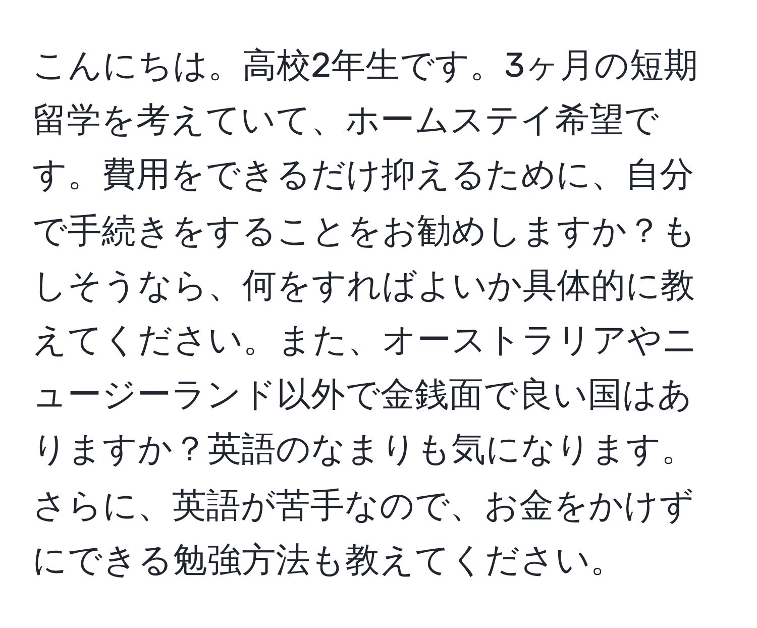 こんにちは。高校2年生です。3ヶ月の短期留学を考えていて、ホームステイ希望です。費用をできるだけ抑えるために、自分で手続きをすることをお勧めしますか？もしそうなら、何をすればよいか具体的に教えてください。また、オーストラリアやニュージーランド以外で金銭面で良い国はありますか？英語のなまりも気になります。さらに、英語が苦手なので、お金をかけずにできる勉強方法も教えてください。