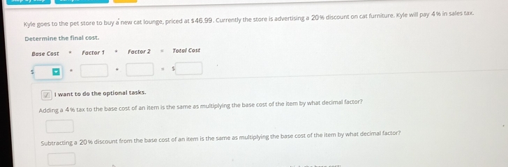 Kyle goes to the pet store to buy a new cat lounge, priced at $46.99. Currently the store is advertising a 20% discount on cat furniture. Kyle will pay 4% in sales tax. 
Determine the final cost. 
Base Cost Factor 1 Factor 2 = Total Cost
$ □ + □ =5□
√ I want to do the optional tasks. 
Adding a 4% tax to the base cost of an item is the same as multiplying the base cost of the item by what decimal factor? 
□ 
Subtracting a 20% discount from the base cost of an item is the same as multiplying the base cost of the item by what decimal factor? 
□