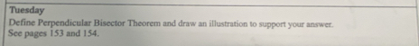 Tuesday 
Define Perpendicular Bisector Theorem and draw an illustration to support your answer. 
See pages 153 and 154.