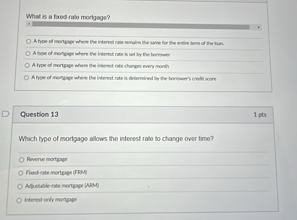 What is a fixed-rate mortgage?
A type of mortgage where the interest rate remains the same for the entire term of the loan.
A type of mortgage where the interest rate is set by the borrower
A type of mortgage where the interest rate changes every month
A type of mortgage where the interest rate is determined by the borrower's credit score
Question 13 1 pts
Which type of mortgage allows the interest rate to change over time?
Reverse mortgage
Fixed-rate mortgage (FRM)
Adjustable-rate mortgage (ARM)
Interest-only mortgage