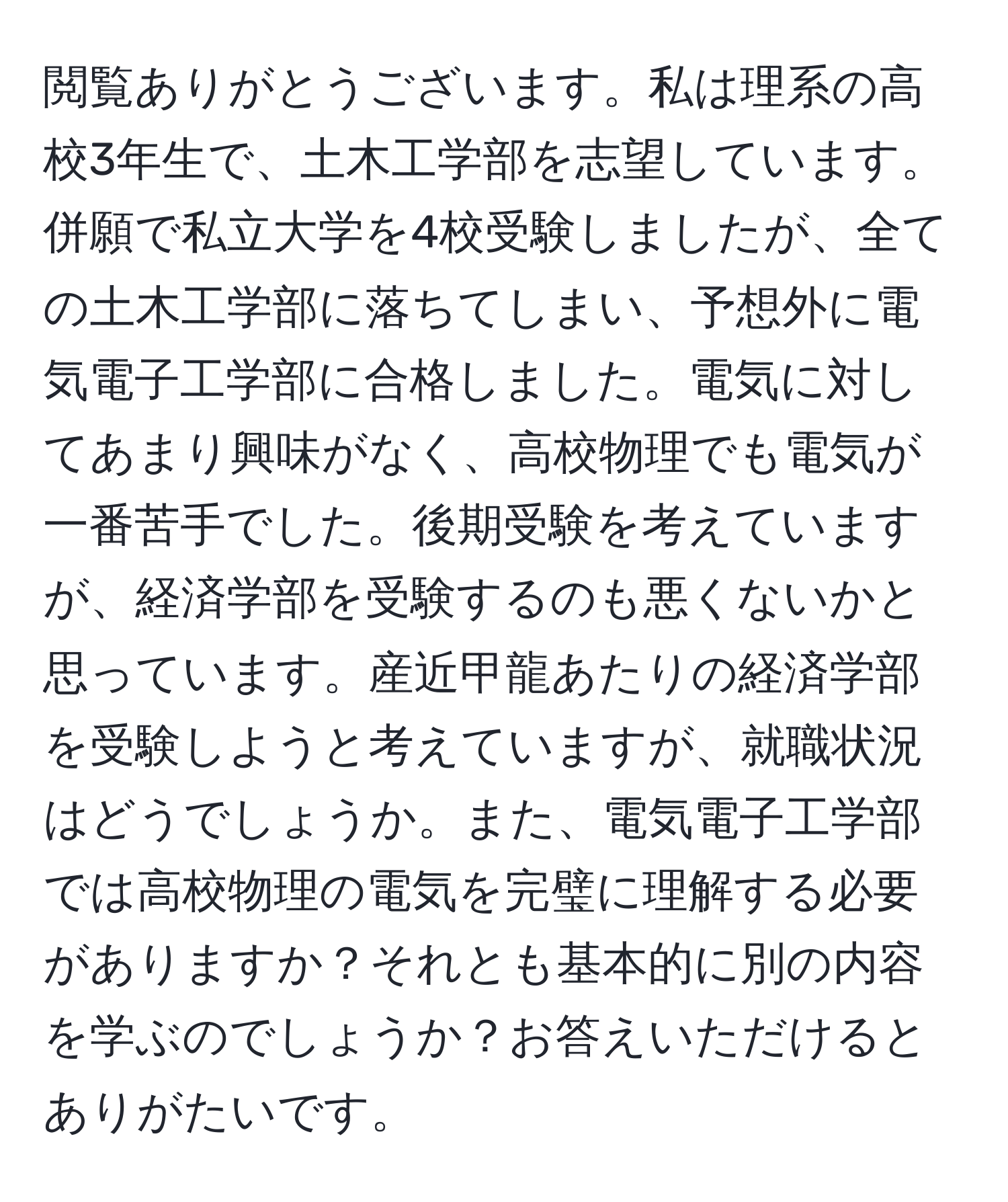 閲覧ありがとうございます。私は理系の高校3年生で、土木工学部を志望しています。併願で私立大学を4校受験しましたが、全ての土木工学部に落ちてしまい、予想外に電気電子工学部に合格しました。電気に対してあまり興味がなく、高校物理でも電気が一番苦手でした。後期受験を考えていますが、経済学部を受験するのも悪くないかと思っています。産近甲龍あたりの経済学部を受験しようと考えていますが、就職状況はどうでしょうか。また、電気電子工学部では高校物理の電気を完璧に理解する必要がありますか？それとも基本的に別の内容を学ぶのでしょうか？お答えいただけるとありがたいです。