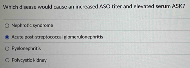 Which disease would cause an increased ASO titer and elevated serum ASK?
Nephrotic syndrome
Acute post-streptococcal glomerulonephritis
Pyelonephritis
Polycystic kidney