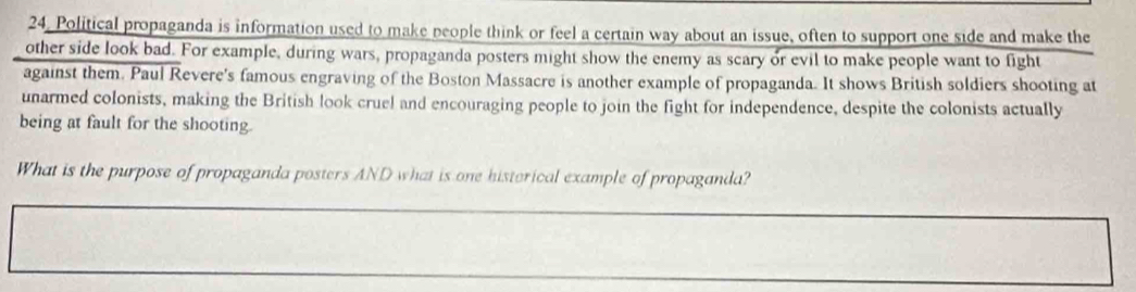 Political propaganda is information used to make people think or feel a certain way about an issue, often to support one side and make the 
other side look bad. For example, during wars, propaganda posters might show the enemy as scary or evil to make people want to fight 
against them. Paul Revere's famous engraving of the Boston Massacre is another example of propaganda. It shows British soldiers shooting at 
unarmed colonists, making the British look cruel and encouraging people to join the fight for independence, despite the colonists actually 
being at fault for the shooting 
What is the purpose of propaganda posters AND what is one histerical example of propaganda?