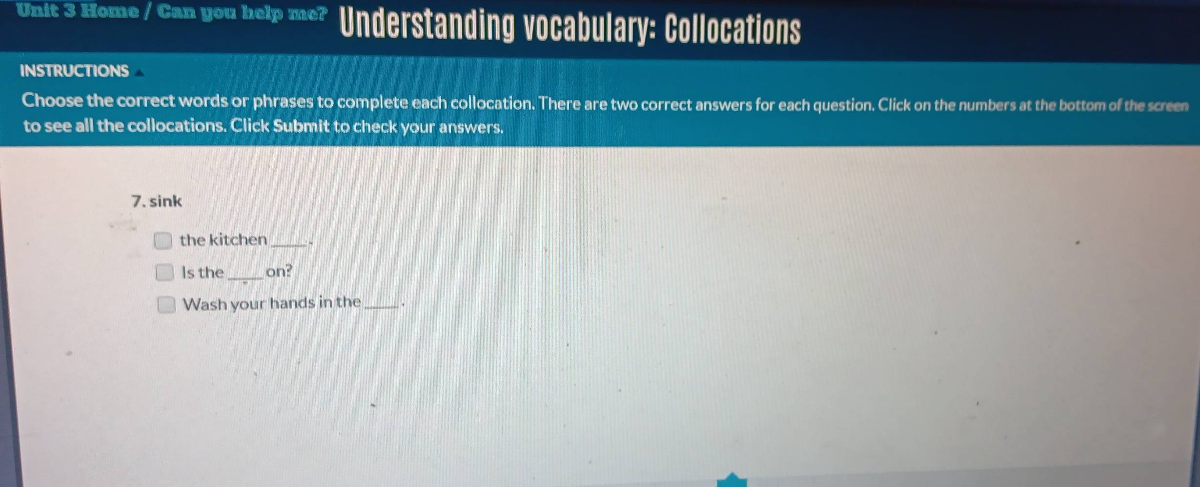 Home / Can you help me? Understanding vocabulary: Collocations 
INSTRUCTIONS 
Choose the correct words or phrases to complete each collocation. There are two correct answers for each question. Click on the numbers at the bottom of the screen 
to see all the collocations. Click Submit to check your answers. 
7. sink 
the kitchen_ 
Is the _on? 
Wash your hands in the_ .