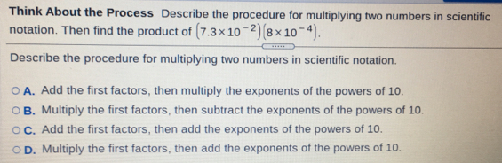 Think About the Process Describe the procedure for multiplying two numbers in scientific
notation. Then find the product of (7.3* 10^(-2))(8* 10^(-4)). 
Describe the procedure for multiplying two numbers in scientific notation.
A. Add the first factors, then multiply the exponents of the powers of 10.
B. Multiply the first factors, then subtract the exponents of the powers of 10.
C. Add the first factors, then add the exponents of the powers of 10.
D. Multiply the first factors, then add the exponents of the powers of 10.