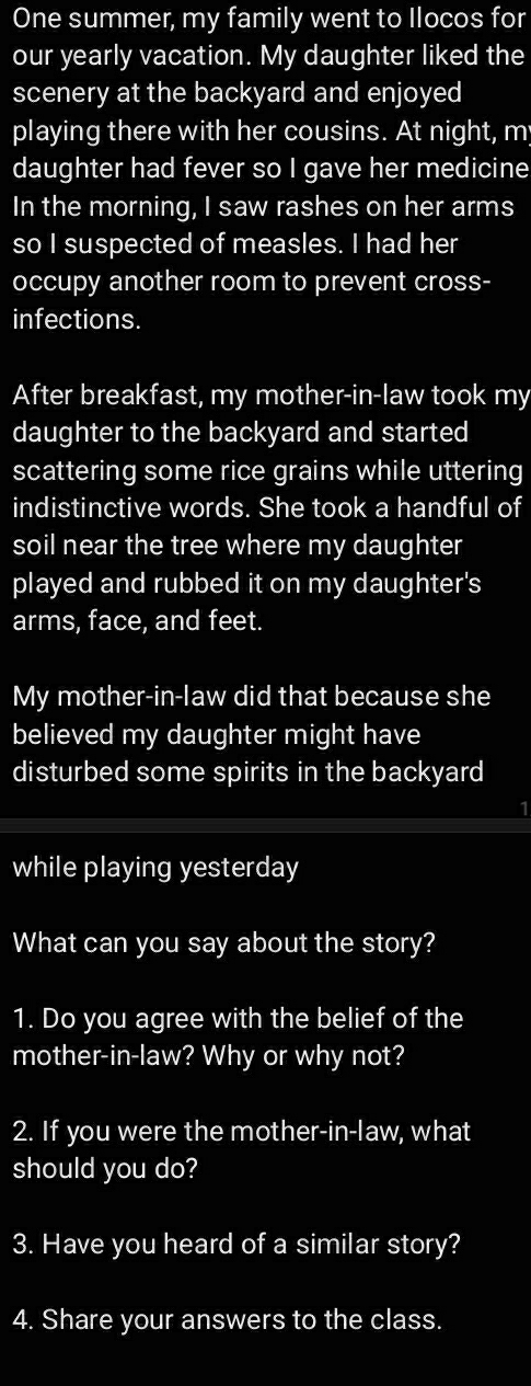 One summer, my family went to Ilocos for 
our yearly vacation. My daughter liked the 
scenery at the backyard and enjoyed 
playing there with her cousins. At night, m 
daughter had fever so I gave her medicine 
In the morning, I saw rashes on her arms 
so I suspected of measles. I had her 
occupy another room to prevent cross- 
infections. 
After breakfast, my mother-in-law took my 
daughter to the backyard and started 
scattering some rice grains while uttering 
indistinctive words. She took a handful of 
soil near the tree where my daughter 
played and rubbed it on my daughter's 
arms, face, and feet. 
My mother-in-law did that because she 
believed my daughter might have 
disturbed some spirits in the backyard 
1 
while playing yesterday 
What can you say about the story? 
1. Do you agree with the belief of the 
mother-in-law? Why or why not? 
2. If you were the mother-in-law, what 
should you do? 
3. Have you heard of a similar story? 
4. Share your answers to the class.