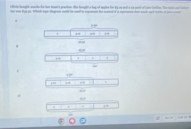 Olivia bought snacks for her team's praction. She bought a bag of apples for 43,39 and a 24-pack of juice bettlen. The total cost behe
tax was $9551. Which tape disgram could be used to reprement the content if 2 reprments how much each buttle of juice contt?
A
B
c
D
1
319
Nov S4 90？