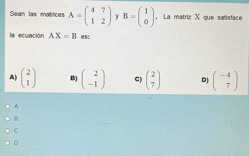 Sean las matrices A=beginpmatrix 4&7 1&2endpmatrix y B=beginpmatrix 1 0endpmatrix. La matriz X que satisface
la ecuación AX=B es:
A) beginpmatrix 2 1endpmatrix beginpmatrix 2 -1endpmatrix C) beginpmatrix 2 7endpmatrix beginpmatrix -4 7endpmatrix
B)
D)
A
B
C
D