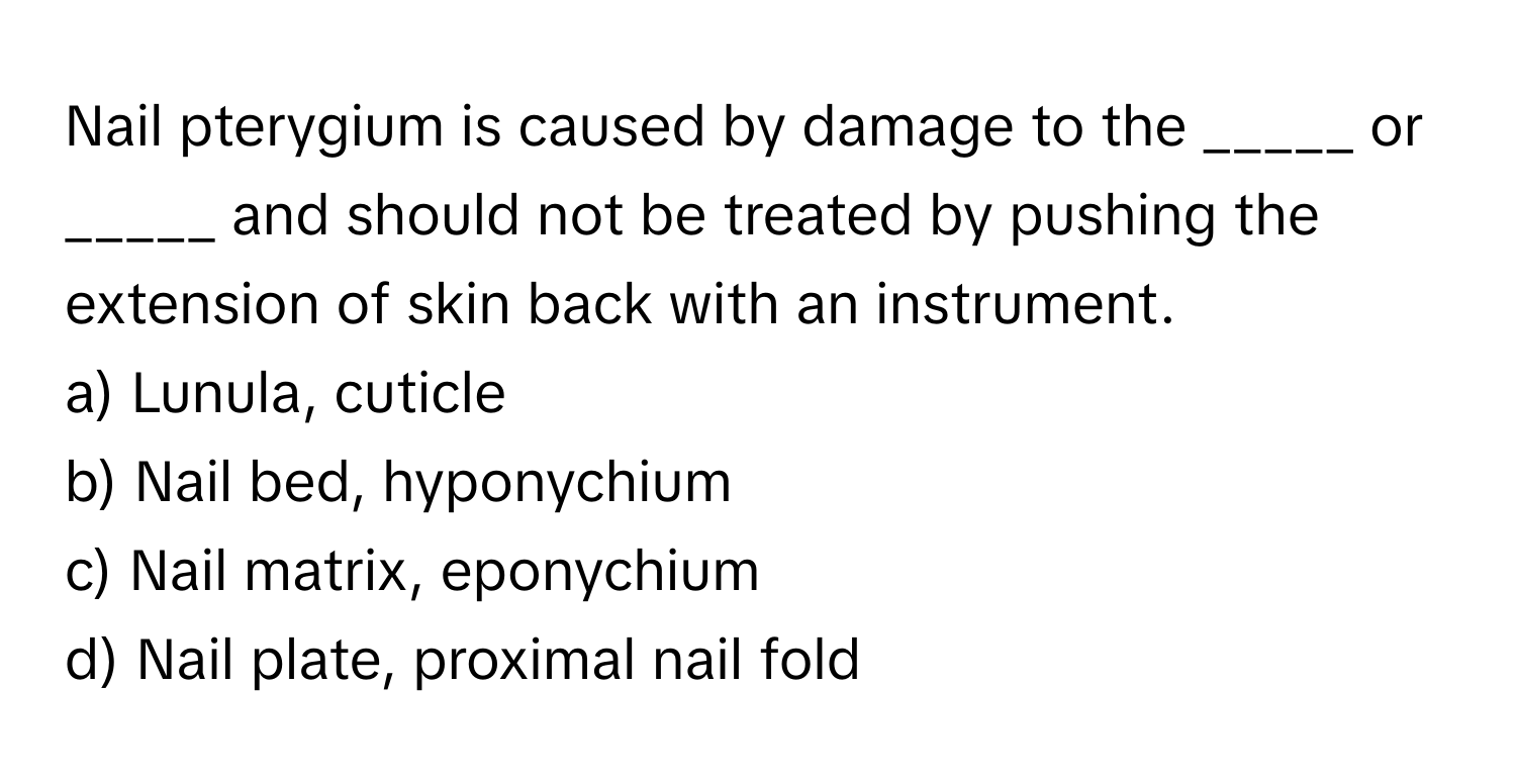 Nail pterygium is caused by damage to the _____ or _____ and should not be treated by pushing the extension of skin back with an instrument.

a) Lunula, cuticle
b) Nail bed, hyponychium
c) Nail matrix, eponychium
d) Nail plate, proximal nail fold