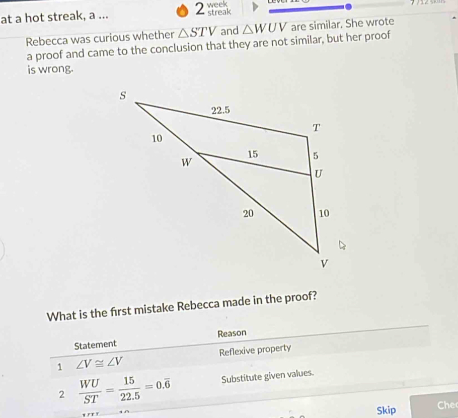 week 
at a hot streak, a ... streak 
Rebecca was curious whether △ STV and △ WUV are similar. She wrote 
a proof and came to the conclusion that they are not similar, but her proof 
is wrong. 
What is the first mistake Rebecca made in the proof? 
Statement Reason 
1 ∠ V≌ ∠ V Reflexive property 
2  WU/ST = 15/22.5 =0.overline 6 Substitute given values. 
Skip he