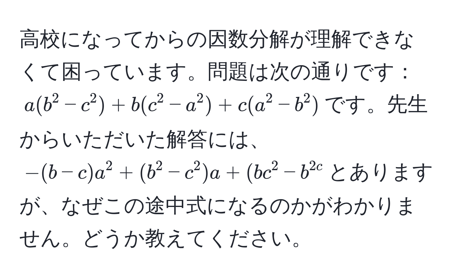 高校になってからの因数分解が理解できなくて困っています。問題は次の通りです：$a(b^2-c^2)+b(c^2-a^2)+c(a^2-b^2)$です。先生からいただいた解答には、$-(b-c)a^2+(b^2-c^2)a+(bc^2-b^2c$とありますが、なぜこの途中式になるのかがわかりません。どうか教えてください。