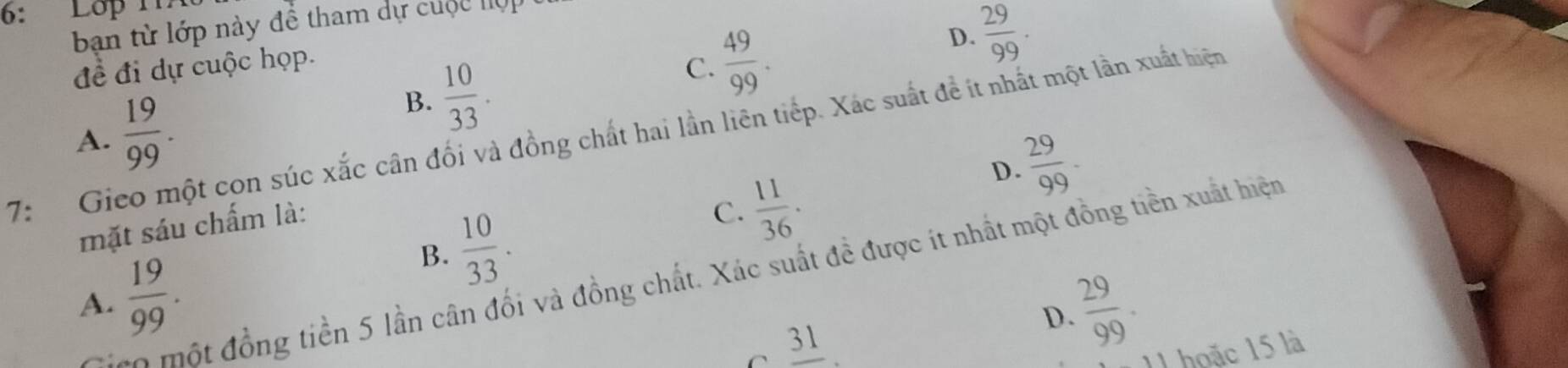 6: Lop 117
ban từ lớp này đề tham dự cuộc lợp
B.  10/33 . C.  49/99 . D.  29/99 . 
đề đi dự cuộc họp.
A.
7: Gieo một con súc xắc cân đối và đồng chất hai lần liên tiếp. Xác suất để ít nhất một lần xuất hiện  19/99 .
D.  29/99 -
mặt sáu chấm là:
B.  10/33 .
C.  11/36 . 
* một đồng tiền 5 lần cân đối và đồng chất. Xác suất đề được ít nhất một đồng tiền xuất hiện
A.  19/99 .  29/99 . 
D.
frac 31. 11 hoặc 15 là