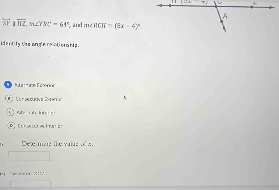 overleftrightarrow SY||overleftrightarrow HZ,m∠ YRC=64° , and m∠ RCH=(8x-4)^circ .
Identify the angle relationship.
A Alternate Exterior
B Consecutive Exterior
cAlternate Interior
D Consecutive Interior
) Determine the value of x.
(c) Find the m∠ ZCA