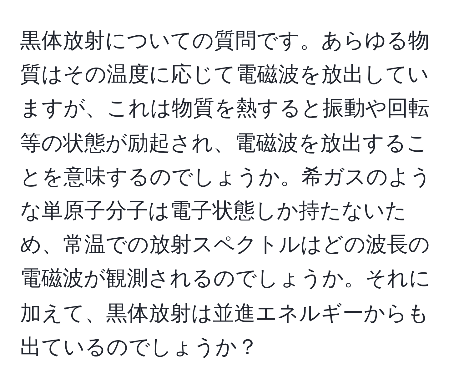 黒体放射についての質問です。あらゆる物質はその温度に応じて電磁波を放出していますが、これは物質を熱すると振動や回転等の状態が励起され、電磁波を放出することを意味するのでしょうか。希ガスのような単原子分子は電子状態しか持たないため、常温での放射スペクトルはどの波長の電磁波が観測されるのでしょうか。それに加えて、黒体放射は並進エネルギーからも出ているのでしょうか？