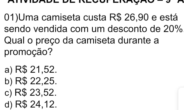 01)Uma camiseta custa R$ 26,90 e está
sendo vendida com um desconto de 20%
Qual o preço da camiseta durante a
promoção?
a) R$ 21,52.
b) R$ 22,25.
c) R$ 23,52.
d) R$ 24,12.