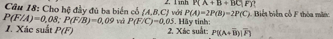 Tinh P(A+B+BC|F)
Câu 18: Cho hệ đầy đủ ba biến cố  A,B,C với P(A)=2P(B)=2P(C). Biết biến cố F thỏa màn:
P(F/A)=0,08; P(F/B)=0,09 và P(F/C)=0,05. Hãy tính: 
1. Xác suất P(F) 2. Xác suất: P (A+overline B)|overline F