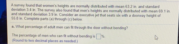 A survey found that women's heights are normally distributed with mean 63.2 in. and standard
deviation 3.4 in. The survey also found that men's heights are normally distributed with mean 69.1 in.
and standard deviation 3.9 in. Consider an executive jet that seats six with a doorway height of
55.8 in. Complete parts (a) through (c) below.
a. What percentage of adult men can fit through the door without bending?
The percentage of men who can fit without bending is %.
(Round to two decimal places as needed.)