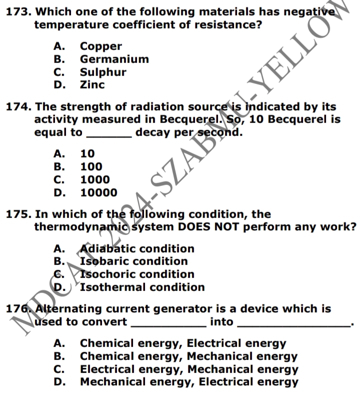 Which one of the following materials has negative
temperature coefficient of resistance?
A. Copper
B. Germanium
C. Sulphur
D. Zinc
174. The strength of radiation source is indicated by its
activity measured in Becquerel. So, 10 Becquerel is
equal to _decay per second.
A. 10
B. 100
C. 1000
D. 10000
175. In which of the following condition, the
thermodynamic system DOES NOT perform any work?
A. Adiabatic condition
B. Isobaric condition
C. Isochoric condition
D. Isothermal condition
176. Alternating current generator is a device which is
used to convert _into_
A. Chemical energy, Electrical energy
B. Chemical energy, Mechanical energy
C. Electrical energy, Mechanical energy
D. Mechanical energy, Electrical energy