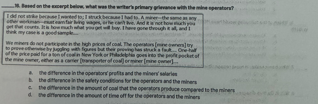 .16. Based on the excerpt below, what was the writer’s primary grievance with the mine operators?
I did not strike because I wanted to; I struck because I had to. A miner—the same as any
other workman—must earn fair living wages, or he can’t live. And it is not how much you
get that counts. It is how much what you get will buy. I have gone through it all, and I
think my case is a good sample....
We miners do not participate in the high prices of coal. The operators [mine owners] try
to prove otherwise by juggling with figures but their proving has struck a fault.... One-half
of the price paid for a ton of coal in New York or Philadelphia goes into the profit pocket of
the mine owner, either as a carrier [transporter of coal] or miner [mine owner]....
a. the difference in the operators’ profits and the miners’ salaries
b. the difference in the safety conditions for the operators and the miners
c. the difference in the amount of coal that the operators produce compared to the miners
d. the difference in the amount of time off for the operators and the miners