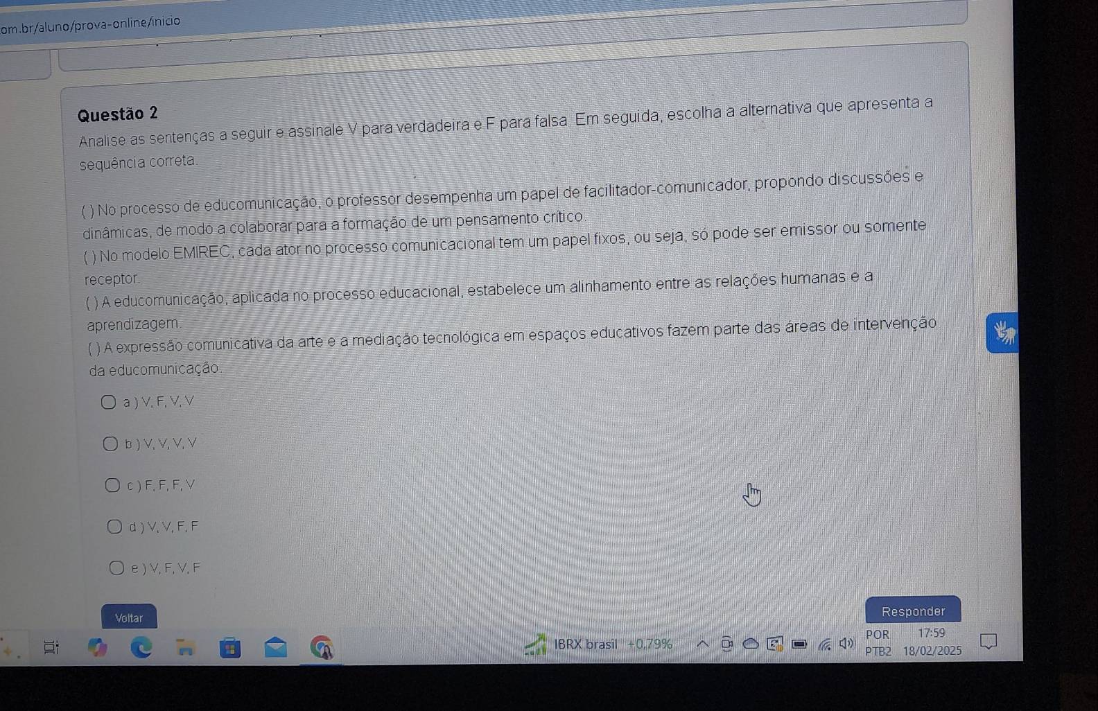 Analise as sentenças a seguir e assinale V para verdadeira e F para falsa. Em seguida, escolha a alternativa que apresenta a
sequência correta.
 o No processo de educomunicação, o professor desempenha um papel de facilitador-comunicador, propondo discussões e
dinâmicas, de modo a colaborar para a formação de um pensamento crítico.
) No modelo EMIREC, cada ator no processo comunicacional tem um papel fixos, ou seja, só pode ser emissor ou somente
receptor.
( ) A educomunicação, aplicada no processo educacional, estabelece um alinhamento entre as relações humanas e a
aprendizagem
( ) A expressão comunicativa da arte e a mediação tecnológica em espaços educativos fazem parte das áreas de intervenção t
da educomunicação
a ) V, F, V, V
b ) V, V, V, V
c ) F, F, F, V
d ) V, V, F, F
e ) V, F, V, F
Responder
Voltar POR 17:59
IBRX brasil + 0,79%
PTB 18/02/2025