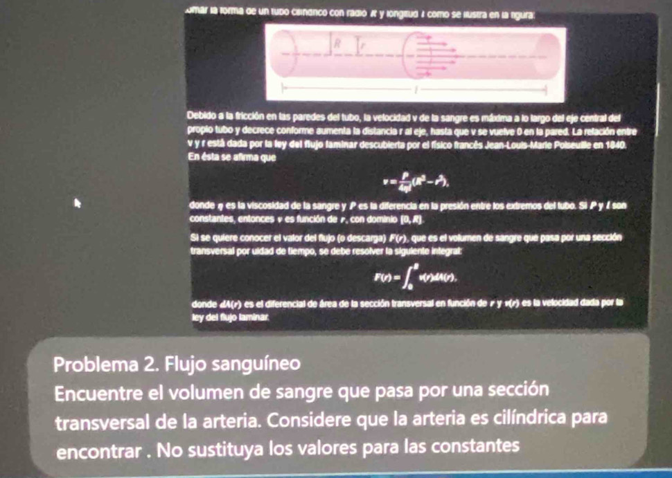 omar la forma de un tubo clindnco con radió X y longiztud A como se llustra en la rgura 
Debido a la fricción en las paredes del tubo, la velocidad y de la sangre es máxima a lo largo del eje central del 
propio tubo y decrece conforme aumenta la distancia r al eje, hasta que v se vuelve 0 en la pared. La relación entre
v y r está dada por la fey del flujo faminar descubierta por el físico francés Jean-Louis-Marie Poiseuille en 1840. 
En ésta se afirma que
v= P/4eta  (R^3-r^3), 
donde η es la viscosidad de la sangre y P es la diferencia en la presión entre los extremos del tubo. Si P y / son 
constantes, entonces v es función de r, con dominio (0, R). 
Si se quiere conocer el valor del flujo (o descarga) F(r), que es el volumen de sangre que pasa por una sección 
transversal por uidad de tiempo, se debe resolver la siguiente integral:
F(r)=∈t _0^Rv(r)dA(r). 
donde « A(r) es el diferencial de área de la sección transversal en función de r y v(r) es la velocidad dada por la 
ley del flujo laminar. 
Problema 2. Flujo sanguíneo 
Encuentre el volumen de sangre que pasa por una sección 
transversal de la arteria. Considere que la arteria es cilíndrica para 
encontrar . No sustituya los valores para las constantes