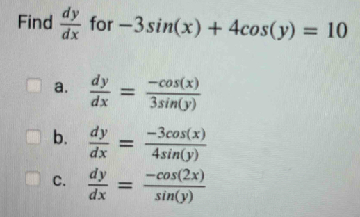 Find  dy/dx  for -3sin (x)+4cos (y)=10
a.  dy/dx = (-cos (x))/3sin (y) 
b.  dy/dx = (-3cos (x))/4sin (y) 
C.  dy/dx = (-cos (2x))/sin (y) 