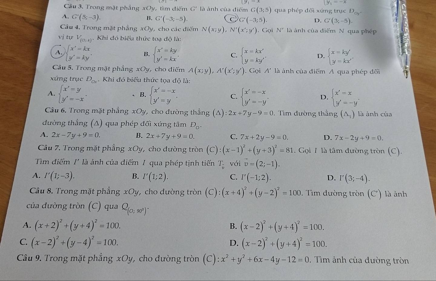 (y_1=x
y_1=-x
Câu 3. Trong mặt phẳng xOy, tìm diểm G' là ảnh của điểm G(3;5) qua phép dối xứng trục D_oy^+
A. G'(5;-3). B. G'(-3;-5).
C G'(-3;5).
D. G'(3;-5).
Câu 4. Trong mặt phẳng xOy, cho các diểm N(x;y),N'(x';y'). Gọi N' là ảnh của diểm N qua phép
vị tự V_(O:k). Khi đó biểu thức toạ độ là:
A. beginarrayl x'=kx y'=kyendarray. . beginarrayl x'=ky y'=kxendarray. . beginarrayl x=kx' y=ky'endarray. .
B.
C.
D. beginarrayl x=ky' y=kx'endarray.
Câu 5. Trong mặt phẳng xOy, cho điểm A(x;y),A'(x';y'). Gọi A' là ảnh của diểm A qua phép dối
xứng trục D_Ox. Khi đó biểu thức tọa độ là:
A. beginarrayl x'=y y'=-xendarray. . beginarrayl x'=-x y'=yendarray. . C. beginarrayl x'=-x y'=-y'endarray. . beginarrayl x'=x y'=-y'endarray.
B.
D.
Câu 6. Trong mặt phẳng xOy, cho dường thẳng (Δ) 2x+7y-9=0. Tìm đường thẳng (△ _1) là ảnh của
dường thắng (Δ) qua phép đối xứng tâm D_o.
A. 2x-7y+9=0. B. 2x+7y+9=0. C. 7x+2y-9=0. D. 7x-2y+9=0.
Câu 7. Trong mặt phẳng xOy, cho đường tròn (C):(x-1)^2+(y+3)^2=81. Gọi I là tâm đường tròn (C).
Tìm điểm I' là ảnh của điểm I qua phép tịnh tiến T_overline v với vector v=(2;-1).
A. I'(1;-3). B. I'(1;2). C. I'(-1;2). D. I'(3;-4).
Câu 8. Trong mặt phẳng xOy, cho đường tròn (C):(x+4)^2+(y-2)^2=100. Tìm đường tròn (C') là ảnh
của đưòng tròn (C) qua Q_(0;90^0).
A. (x+2)^2+(y+4)^2=100. B. (x-2)^2+(y+4)^2=100.
C. (x-2)^2+(y-4)^2=100. (x-2)^2+(y+4)^2=100.
D.
Câu 9. Trong mặt phẳng xOy, cho đường tròn (C): x^2+y^2+6x-4y-12=0. Tìm ảnh của dường tròn