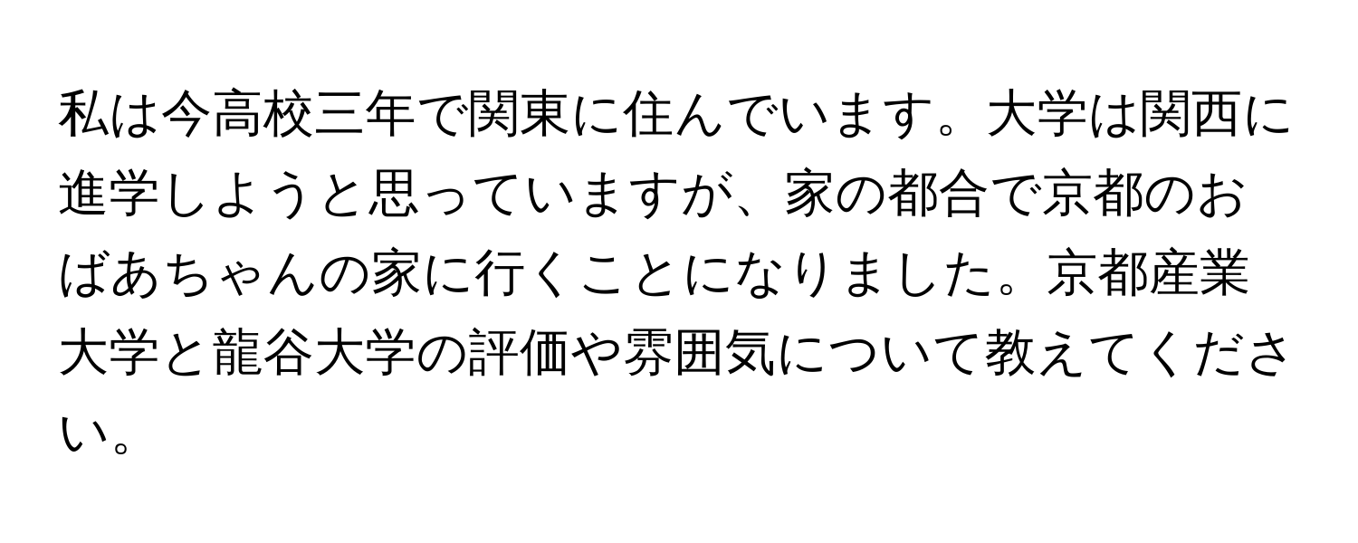 私は今高校三年で関東に住んでいます。大学は関西に進学しようと思っていますが、家の都合で京都のおばあちゃんの家に行くことになりました。京都産業大学と龍谷大学の評価や雰囲気について教えてください。