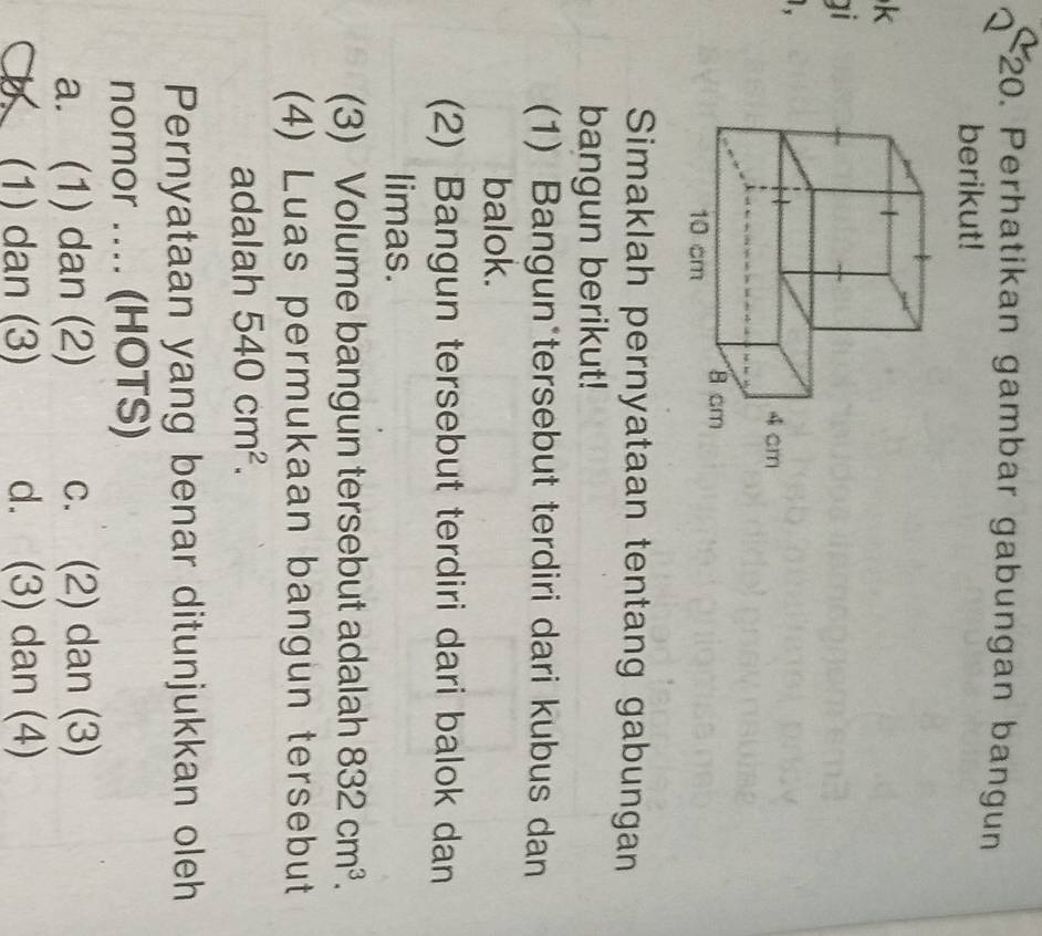 Perhatikan gambar gabungan bangun
berikut!
k
ai
.
Simaklah pernyataan tentang gabungan
bangun berikut!
(1) Bangun*tersebut terdiri dari kubus dan
balok.
(2) Bangun tersebut terdiri dari balok dan
limas.
(3) Volume bangun tersebut adalah 832cm^3. 
(4) Luas permukaan bangun tersebut
adalah 540cm^2. 
Pernyataan yang benar ditunjukkan oleh
nomor .... (HOTS)
a. (1) dan (2) c. (2) dan (3)
b (1) dan (3) d. (3) dan (4)