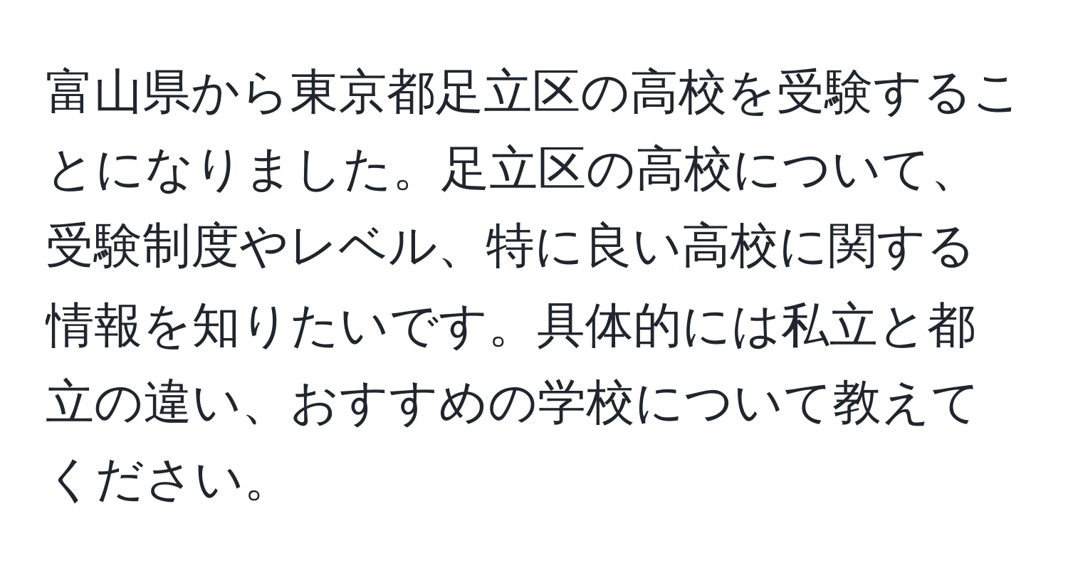 富山県から東京都足立区の高校を受験することになりました。足立区の高校について、受験制度やレベル、特に良い高校に関する情報を知りたいです。具体的には私立と都立の違い、おすすめの学校について教えてください。