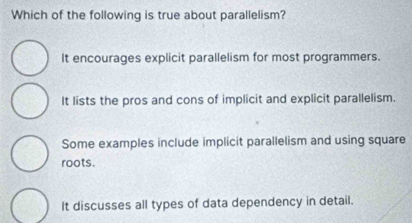 Which of the following is true about parallelism?
It encourages explicit parallelism for most programmers.
It lists the pros and cons of implicit and explicit parallelism.
Some examples include implicit parallelism and using square
roots.
It discusses all types of data dependency in detail.