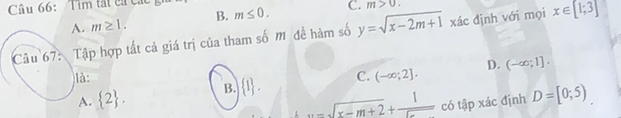 Tìm tất ca các
B. m≤ 0.
A. m≥ 1. C. m>0. 
Câu 67: Tập hợp tất cả giá trị của tham số M để hàm số y=sqrt(x-2m+1) xác định với mọi x∈ [1;3]
D. (-∈fty ;1]. 
là: C. (-∈fty ;2].
B.  1.
A.  2 ....sqrt(x-m+2)+ 1/..  có tập xác định D=[0;5)