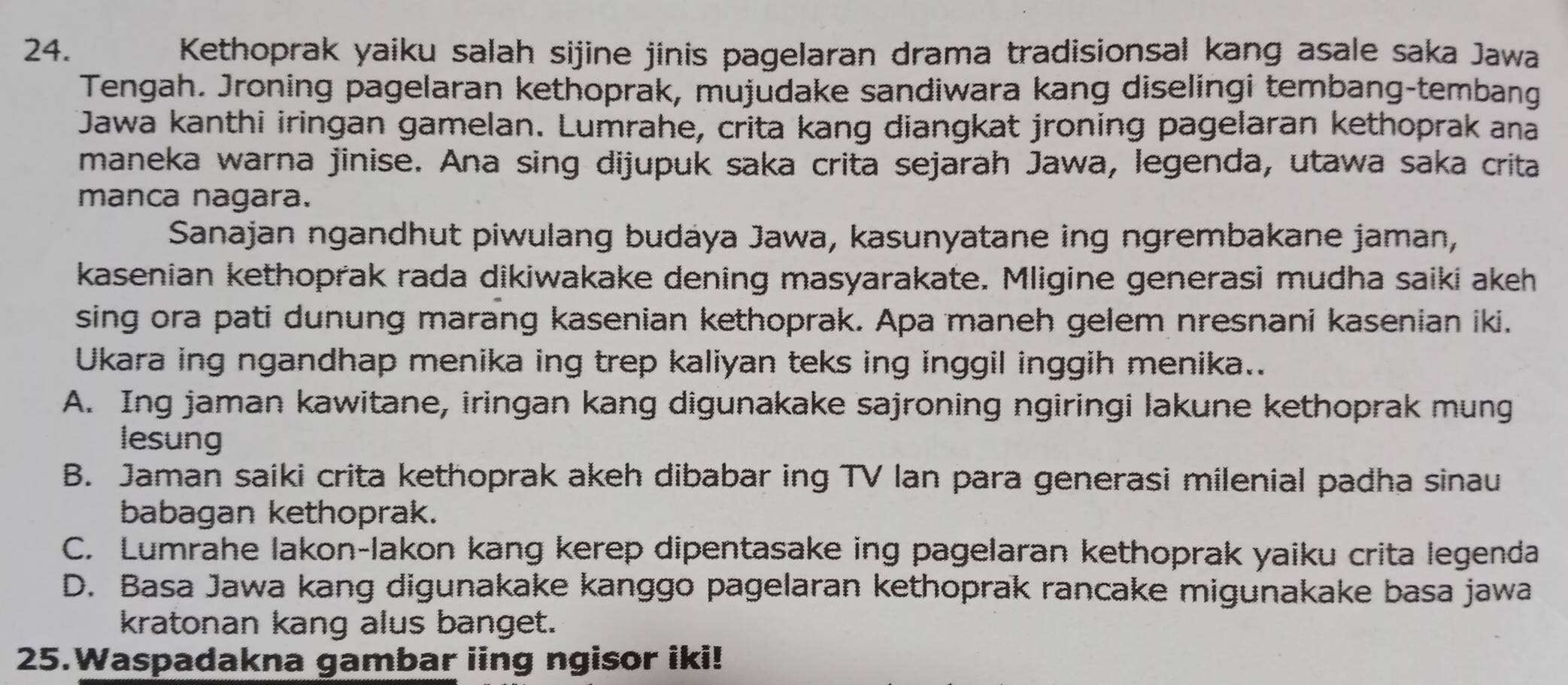 Kethoprak yaiku salah sijine jinis pagelaran drama tradisionsal kang asale saka Jawa
Tengah. Jroning pagelaran kethoprak, mujudake sandiwara kang diselingi tembang-tembang
Jawa kanthi iringan gamelan. Lumrahe, crita kang diangkat jroning pagelaran kethoprak ana
maneka warna jinise. Ana sing dijupuk saka crita sejarah Jawa, legenda, utawa saka crita
manca nagara.
Sanajan ngandhut piwulang budáya Jawa, kasunyatane ing ngrembakane jaman,
kasenian kethoprak rada dikiwakake dening masyarakate. Mligine generasi mudha saiki akeh
sing ora pati dunung marang kasenian kethoprak. Apa maneh gelem nresnani kasenian iki.
Ukara ing ngandhap menika ing trep kaliyan teks ing inggil inggih menika..
A. Ing jaman kawitane, iringan kang digunakake sajroning ngiringi lakune kethoprak mung
lesung
B. Jaman saiki crita kethoprak akeh dibabar ing TV lan para generasi milenial padha sinau
babagan kethoprak.
C. Lumrahe lakon-lakon kang kerep dipentasake ing pagelaran kethoprak yaiku crita legenda
D. Basa Jawa kang digunakake kanggo pagelaran kethoprak rancake migunakake basa jawa
kratonan kang alus banget.
25.Waspadakna gambar iing ngisor iki!