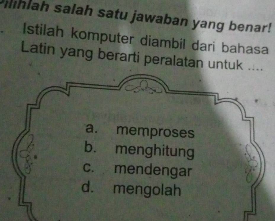 hlah salah satu jawaban yang benar!
a Istilah komputer diambil dari bahasa
Latin yang berarti peralatan untuk ....
a. memproses
b. menghitung
c. mendengar
d. mengolah