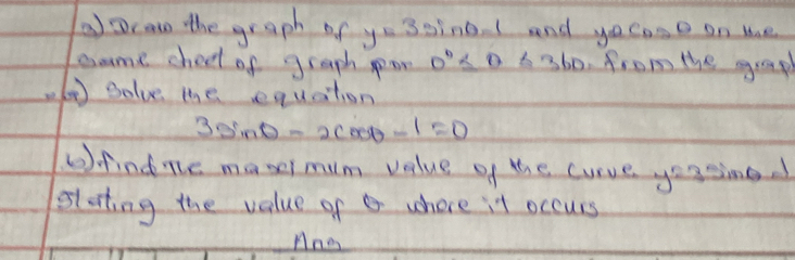 aDcao the graph of y=3sin θ -1 and yocaso on te 
same shect of graph pon 0° ≤ θ 6360. from the grap 
( solve the equation
3sin θ -2cos θ -1=0
6). findne maxei mum velue of the curve yousine 
slating the value of where it occurs 
Ane