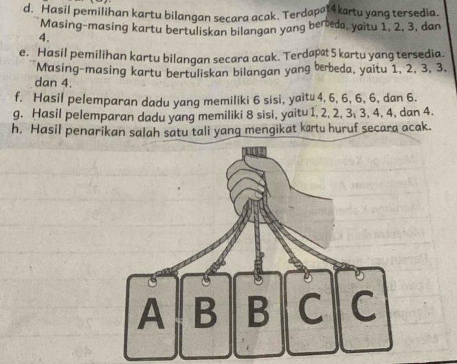 Hasil pemilihan kartu bilangan secara acak. Terdapat4kartu yang tersedia. 
Masing-masing kartu bertuliskan bilangan yang bereda, yaitu 1, 2, 3, dan
4. 
e. Hasil pemilihan kartu bilangan secara acak. Terdapat 5 kartu yang tersedia. 
Masing-masing kartu bertuliskan bilangan yang berbeda, yaitu 1, 2, 3, 3, 
dan 4. 
f. Hasil pelemparan dadu yang memiliki 6 sisi, yaitu 4, 6, 6, 6, 6, dan 6. 
g. Hasil pelemparan dadu yang memiliki 8 sisi, yaitu 1, 2, 2, 3; 3, 4, 4, dan 4. 
h. Hasil penarikan salah satu tali yang mengikat krtu huruf secara acak. 
A B B C C